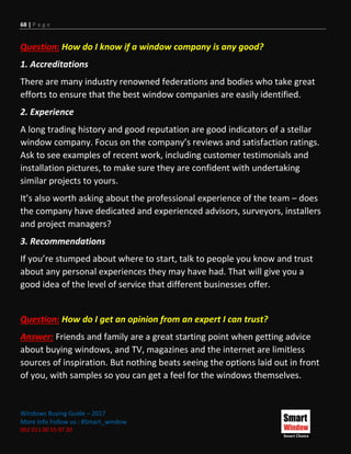 68 | P a g e
Windows Buying Guide – 2017
More Info Follow us : #Smart_window
002 011 00 55 97 20
Question: How do I know if a window company is any good?
1. Accreditations
There are many industry renowned federations and bodies who take great
efforts to ensure that the best window companies are easily identified.
2. Experience
A long trading history and good reputation are good indicators of a stellar
window company. Focus on the company’s reviews and satisfaction ratings.
Ask to see examples of recent work, including customer testimonials and
installation pictures, to make sure they are confident with undertaking
similar projects to yours.
It’s also worth asking about the professional experience of the team – does
the company have dedicated and experienced advisors, surveyors, installers
and project managers?
3. Recommendations
If you’re stumped about where to start, talk to people you know and trust
about any personal experiences they may have had. That will give you a
good idea of the level of service that different businesses offer.
Question: How do I get an opinion from an expert I can trust?
Answer: Friends and family are a great starting point when getting advice
about buying windows, and TV, magazines and the internet are limitless
sources of inspiration. But nothing beats seeing the options laid out in front
of you, with samples so you can get a feel for the windows themselves.
 