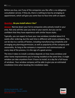 69 | P a g e
Windows Buying Guide – 2017
More Info Follow us : #Smart_window
002 011 00 55 97 20
Before you buy, see if any of the companies you like offer a no-obligation
consultation service. If they do, there is nothing to lose by arranging an
appointment, which will give you some face-to-face time with an expert.
Question: Do you install where I live?
Answer: Narrow down your list to companies who actively install in your
area. Not only will this save you time in your search, but you can be
confident that they have experience with similar house styles.
Typically, you can expect to have your new windows installed about 4-6
weeks after ordering, but the wait time is different with every company. This
can be due to a variety of factors, including manufacturing complexity and
arranging any planning permission, as well as popularity of the company and
seasonality. As long as the company is responsive and communicates at
every step of the process, it is the sign of a good service.
The time it takes to install a window depends on how many windows and
other home improvements you’re having installed at the same time. A single
window can take anywhere from 3 hours to install, to a day for a full house
of windows. Your window company will be able to give you an estimated
installation time when booking the installation date.
 