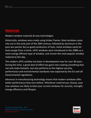 7 | P a g e
Windows Buying Guide – 2017
More Info Follow us : #Smart_window
002 011 00 55 97 20
Materials
Modern window materials & new technologies
Historically, windows were made using timber frames. Steel windows came
into use in the early part of the 20th century, followed by aluminum in the
post-war period. But as good conductors of heat, metal windows easily let
heat escape from a home. uPVC windows were introduced in the 1980s as a
more energy efficient type of window, and remain the most popular window
material to this day.
The modern uPVC window has been in development now for over 40 years.
During this time, a great deal of effort has gone into creating something that
not only looks fantastic, but also performs to the highest security,
performance and environmental standards now expected by the EU and UK
Governmental regulations.
Advances in manufacturing technology means that modern windows offer
better performance than ever before. Whichever material you choose, your
new windows are likely to beat your current windows for security, strength,
energy efficiency and lifespan.
 
