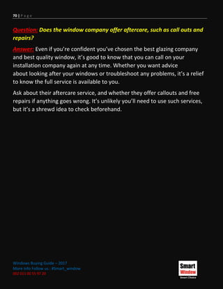 70 | P a g e
Windows Buying Guide – 2017
More Info Follow us : #Smart_window
002 011 00 55 97 20
Question: Does the window company offer aftercare, such as call outs and
repairs?
Answer: Even if you’re confident you’ve chosen the best glazing company
and best quality window, it’s good to know that you can call on your
installation company again at any time. Whether you want advice
about looking after your windows or troubleshoot any problems, it’s a relief
to know the full service is available to you.
Ask about their aftercare service, and whether they offer callouts and free
repairs if anything goes wrong. It’s unlikely you’ll need to use such services,
but it’s a shrewd idea to check beforehand.
 