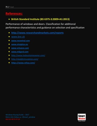 71 | P a g e
Windows Buying Guide – 2017
More Info Follow us : #Smart_window
002 011 00 55 97 20
References:
 British Standard Institute (BS 6375-3:2009+A1:2013)
Performance of windows and doors. Classification for additional
performance characteristics and guidance on selection and specification
 http://www.researchandmarkets.com/reports
 www.bre.uk
 www.recovinyl.com
 www.vinylplus.eu
 www.schueco.com
 www.milgard.com
 http://www.todayshomeowner.com/
 http://aladdininsulation.com/
 https://www.rehau.com/
 