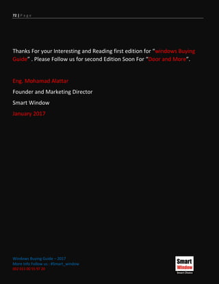 72 | P a g e
Windows Buying Guide – 2017
More Info Follow us : #Smart_window
002 011 00 55 97 20
Thanks For your Interesting and Reading first edition for “windows Buying
Guide” . Please Follow us for second Edition Soon For “Door and More”.
Eng. Mohamad Alattar
Founder and Marketing Director
Smart Window
January 2017
 