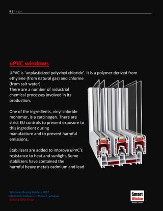 8 | P a g e
Windows Buying Guide – 2017
More Info Follow us : #Smart_window
002 011 00 55 97 20
uPVC windows
UPVC is ‘unplasticized polyvinyl chloride’. It is a polymer derived from
ethylene (from natural gas) and chlorine
(from salt water).
There are a number of industrial
chemical processes involved in its
production.
One of the ingredients, vinyl chloride
monomer, is a carcinogen. There are
strict EU controls to prevent exposure to
this ingredient during
manufacture and to prevent harmful
emissions.
Stabilizers are added to improve uPVC’s
resistance to heat and sunlight. Some
stabilizers have contained the
harmful heavy metals cadmium and lead.
 