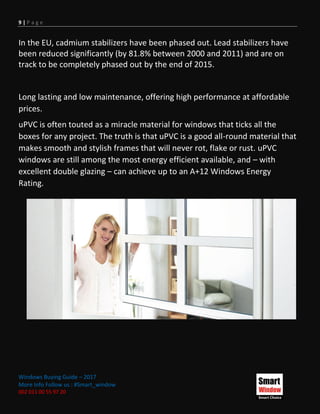 9 | P a g e
Windows Buying Guide – 2017
More Info Follow us : #Smart_window
002 011 00 55 97 20
In the EU, cadmium stabilizers have been phased out. Lead stabilizers have
been reduced significantly (by 81.8% between 2000 and 2011) and are on
track to be completely phased out by the end of 2015.
Long lasting and low maintenance, offering high performance at affordable
prices.
uPVC is often touted as a miracle material for windows that ticks all the
boxes for any project. The truth is that uPVC is a good all-round material that
makes smooth and stylish frames that will never rot, flake or rust. uPVC
windows are still among the most energy efficient available, and – with
excellent double glazing – can achieve up to an A+12 Windows Energy
Rating.
 