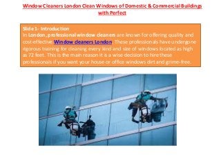 Window Cleaners London Clean Windows of Domestic & Commercial Buildings
with Perfect
Slide 1- Introduction
In London, professional window cleaners are known for offering quality and
cost-effective Window cleaners London. These professionals have undergone
rigorous training for cleaning every kind and size of windows located as high
as 72 feet. This is the main reason it is a wise decision to hire these
professionals if you want your house or office windows dirt and grime-free.
 