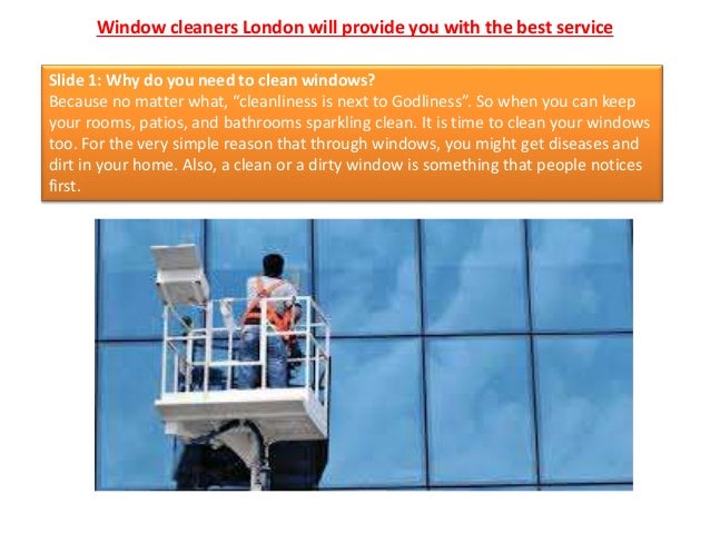 Window cleaners London will provide you with the best service
Slide 1: Why do you need to clean windows?
Because no matter what, “cleanliness is next to Godliness”. So when you can keep
your rooms, patios, and bathrooms sparkling clean. It is time to clean your windows
too. For the very simple reason that through windows, you might get diseases and
dirt in your home. Also, a clean or a dirty window is something that people notices
first.
 