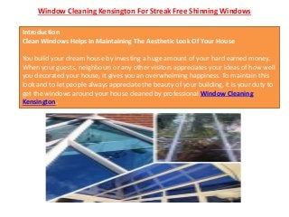 Window Cleaning Kensington For Streak Free Shinning Windows
Introduction
Clean Windows Helps In Maintaining The Aesthetic Look Of Your House
You build your dream house by investing a huge amount of your hard earned money.
When your guests, neighbours or any other visitors appreciates your ideas of how well
you decorated your house, it gives you an overwhelming happiness. To maintain this
look and to let people always appreciate the beauty of your building, it is your duty to
get the windows around your house cleaned by professional Window Cleaning
Kensington.
 