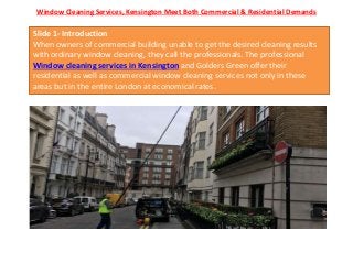 Window Cleaning Services, Kensington Meet Both Commercial & Residential Demands
Slide 1- Introduction
When owners of commercial building unable to get the desired cleaning results
with ordinary window cleaning, they call the professionals. The professional
Window cleaning services in Kensington and Golders Green offer their
residential as well as commercial window cleaning services not only in these
areas but in the entire London at economical rates.
 