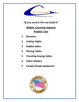 1
"If you need it We can build it"
Widow Covering Industry
Product Line
1 Elevators
2 Cutting Tables
3 Hobble tables
4 Pinning Tables
5 Traveling Sawing Tables
6 Fabric Welders
7 Custom Design Equipment
 