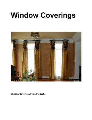 Window Coverings<br />Window Coverings From Pat Wells<br />Window Coverings<br />Window coverings have an unparalleled effect on the aesthetic appeal of a room. The rooms of our house or office can be done wonderfully by using the best colors on the walls and setting up the most tasteful furniture. But if the window coverings are tasteless or not done according to the rest of the theme of the room, the whole beauty of the interior decor could go down the drain.<br />The window coverings are essential in order to make a window optimally useful and multipurpose. The environmental conditions are dynamic and one has to maintain the windows according to the changing conditions.<br />In hot climatic regions, the windows are required to have heavy and dark window coverings in order to prevent the sunlight from heating up the room during summers. On the other hand, if you stay in a cold place, the window coverings should be light to enable the rooms have a warmer feel to them.<br />The essential reasons for having window treatments is to ensure privacy and safety from sever weather conditions like harsh heat and light. It also promotes the visual appeal of the windows and the rooms.<br />If you are looking for a window coverings solution for the windows in your house, studio or office, there are many types of window coverings to choose from. These could be in the form of fancy draperies, glass tints, heavy or light curtains, blinds of various kinds, shutters and shades.<br />The most common type of coverings used for home windows are curtains. Curtains are simple to put up as all they require is a rod over the windows with a number of loops and hooks. The curtains are nothing but a piece of cloth stitched carefully as per the measurements of the windows. <br />The curtains have small loops stitched in their insides. These loops are made to enable the hooks on the rod to attach themselves to the curtains. This cloth or the curtain is hung on to the windows with the help of the hooks.<br />Window Coverings<br />Window Coverings<br />Curtains have a vast pool of designs to chose from. They are easy to maintain as they can be washed or dry-cleaned. They are rich in their look and widely available in many designs, colors, materials and styles. <br />They can be customized according to your taste and easily modified and tailored. The curtains are usually enhanced by using matching valances. Valances complete the look of the windows by giving them a rich and heavy feel.<br />If you are looking for window coverings for your commercial buildings like office, restaurants or cafes, then a common option is that of window shades or blinds. Window blinds are long strips or slats of materials like plastic, wood, tough fabrics like jute and even metal. <br />These group of slats are operated with the help of simple strings and pulleys or are controlled automatically. The blinds are available in both vertical and horizontal forms. These are more durable than the cloth curtains and are used when a good amount of strength is required by the user along with a neat and modern touch to the interiors.<br />Another popular types of coverings for commercial windows are glass tints and window films. These films cover the windows with the help of materials that are invisible to the eyes but tend to control the brightness of the room by reflecting excess sunlight. These are costlier than the regular window coverings such as curtains and blinds.<br />The other types of window coverings which enhance the beauty and usage of windows are roller shades which come in many kinds such as the roller shades made out of woven mats. They are not only easily available but are very economic and stylish. Other popular window coverings are roman blinds, bamboo shutters and blinds and acrylic crystal beads.For more window coverings ideas and articles go to www.windowtreatmentidea.net<br />Window Coverings<br />