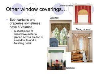 Other window coverings… Both curtains and draperies sometimes have a Valance. A short piece of decorative material placed across the top of a window to add a finishing detail. Valance Swag or scarf Cornice Lambrequins 