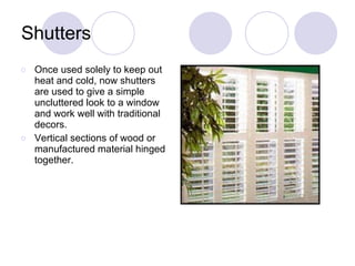 Shutters Once used solely to keep out heat and cold, now shutters are used to give a simple uncluttered look to a window and work well with traditional decors. Vertical sections of wood or manufactured material hinged together. 