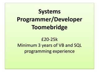 Systems
Programmer/Developer
     Toomebridge
          £20-25k
Minimum 3 years of VB and SQL
   programming experience
 