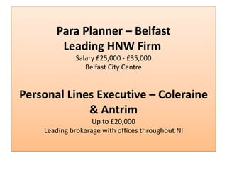 Para Planner – Belfast
        Leading HNW Firm
             Salary £25,000 - £35,000
                Belfast City Centre


Personal Lines Executive – Coleraine
             & Antrim
                   Up to £20,000
    Leading brokerage with offices throughout NI
 