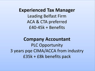 Experienced Tax Manager
       Leading Belfast Firm
       ACA & CTA preferred
        £40-45k + Benefits

      Company Accountant
          PLC Opportunity
3 years pqe CIMA/ACCA from industry
       £35k + £8k benefits pack
 