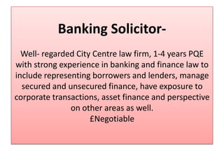 Banking Solicitor-
  Well- regarded City Centre law firm, 1-4 years PQE
with strong experience in banking and finance law to
include representing borrowers and lenders, manage
  secured and unsecured finance, have exposure to
corporate transactions, asset finance and perspective
               on other areas as well.
                     £Negotiable
 