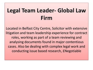 Legal Team Leader- Global Law
            Firm
Located in Belfast City Centre, Solicitor with extensive
litigation and team leadership experience for contract
     roles, working as part of a team reviewing and
    analysing documents found in major contentious
  cases. Also be dealing with complex legal work and
     conducting issue based research, £Negotiable
 