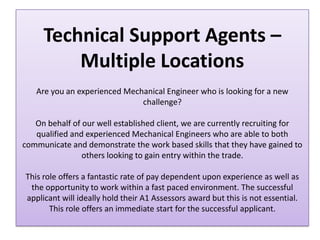 Technical Support Agents –
         Multiple Locations
   Are you an experienced Mechanical Engineer who is looking for a new
                              challenge?

   On behalf of our well established client, we are currently recruiting for
   qualified and experienced Mechanical Engineers who are able to both
communicate and demonstrate the work based skills that they have gained to
                others looking to gain entry within the trade.

This role offers a fantastic rate of pay dependent upon experience as well as
 the opportunity to work within a fast paced environment. The successful
applicant will ideally hold their A1 Assessors award but this is not essential.
       This role offers an immediate start for the successful applicant.
 
