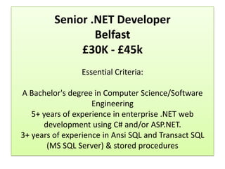 Senior .NET Developer
                 Belfast
              £30K - £45k
                Essential Criteria:

A Bachelor's degree in Computer Science/Software
                    Engineering
   5+ years of experience in enterprise .NET web
      development using C# and/or ASP.NET.
3+ years of experience in Ansi SQL and Transact SQL
       (MS SQL Server) & stored procedures
 
