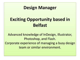 Design Manager

   Exciting Opportunity based in
              Belfast
  Advanced knowledge of InDesign, Illustrator,
            Photoshop, and Flash.
Corporate experience of managing a busy design
         team or similar environment.
 