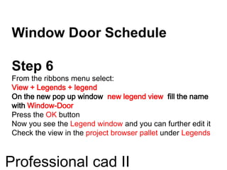 Window Door Schedule
Step 6
From the ribbons menu select:
View + Legends + legend
On the new pop up window new legend view fill the name
with Window-Door
Press the OK button
Now you see the Legend window and you can further edit it
Check the view in the project browser pallet under Legends
Professional cad II
 