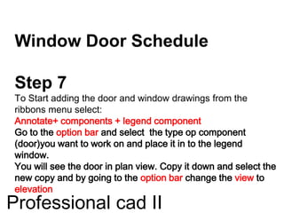 Window Door Schedule
Step 7
To Start adding the door and window drawings from the
ribbons menu select:
Annotate+ components + legend component
Go to the option bar and select the type op component
(door)you want to work on and place it in to the legend
window.
You will see the door in plan view. Copy it down and select the
new copy and by going to the option bar change the view to
elevation
Professional cad II
 