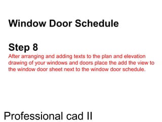 Window Door Schedule
Step 8
After arranging and adding texts to the plan and elevation
drawing of your windows and doors place the add the view to
the window door sheet next to the window door schedule.
Professional cad II
 