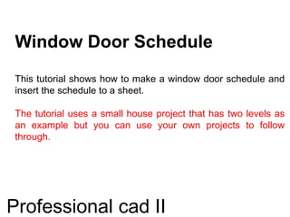 Window Door Schedule
This tutorial shows how to make a window door schedule and
insert the schedule to a sheet.
The tutorial uses a small house project that has two levels as
an example but you can use your own projects to follow
through.
Professional cad II
 