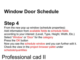 Window Door Schedule
Step 4
From the new pop up window (schedule properties):
Add information from available fields to schedule fields
according to your interest: (Level, Type, Height, Width, Etc.)
Select ‘Window’ or ‘Door’ for the category
Press the OK button
Now you see the schedule window and you can further edit it.
Check the view in the project browser pallet under
schedule/quantities
Professional cad II
 