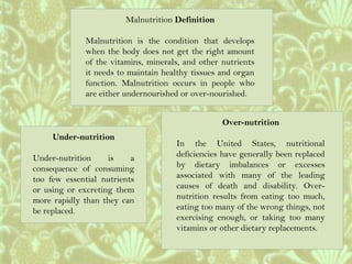 Malnutrition Definition
Malnutrition is the condition that develops
when the body does not get the right amount
of the vitamins, minerals, and other nutrients
it needs to maintain healthy tissues and organ
function. Malnutrition occurs in people who
are either undernourished or over-nourished.
Under-nutrition
Under-nutrition is a
consequence of consuming
too few essential nutrients
or using or excreting them
more rapidly than they can
be replaced.
Over-nutrition
In the United States, nutritional
deficiencies have generally been replaced
by dietary imbalances or excesses
associated with many of the leading
causes of death and disability. Over-
nutrition results from eating too much,
eating too many of the wrong things, not
exercising enough, or taking too many
vitamins or other dietary replacements.
 