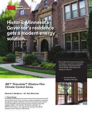 Historic Minnesota
Governor’s residence
gets a modern energy
solution.
3M™ Thinsulate™ Window Film
Climate Control Series
Governor’s Residence — St. Paul, Minnesota
•	 Project Scope
Summit Avenue in St. Paul is home to a number of magnificent buildings,
including the majestic Cathedral of St. Paul, the former home of author
F. Scott Fitzgerald and the amazing mansion of railroad and timber
magnate James J. Hill. However, one home in particular—at
1006 Summit Avenue—has a special role, serving as the official
residence for the Governor of Minnesota.
“The window film reduces the heat loss
and helps us maintain a comfortable
environment. It also helps protect
the furnishings in the house from
exposure to the sun.”
— Amanda Simpson,
Residence Manager
 