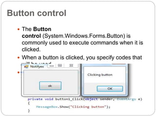 Button control
 The Button
control (System.Windows.Forms.Button) is
commonly used to execute commands when it is
clicked.
 When a button is clicked, you specify codes that
will be used.
 Buttons are typically used to confirm or cancel an
action, to perform different actions, and to open
some more dialogs.
 