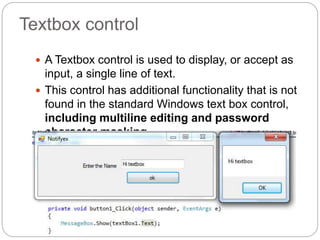Textbox control
 A Textbox control is used to display, or accept as
input, a single line of text.
 This control has additional functionality that is not
found in the standard Windows text box control,
including multiline editing and password
character masking.
 