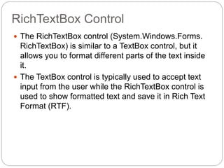 RichTextBox Control
 The RichTextBox control (System.Windows.Forms.
RichTextBox) is similar to a TextBox control, but it
allows you to format different parts of the text inside
it.
 The TextBox control is typically used to accept text
input from the user while the RichTextBox control is
used to show formatted text and save it in Rich Text
Format (RTF).
 