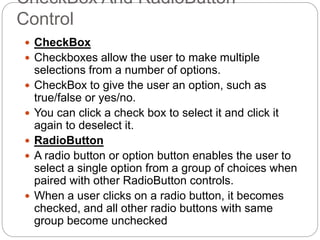 CheckBox And RadioButton
Control
 CheckBox
 Checkboxes allow the user to make multiple
selections from a number of options.
 CheckBox to give the user an option, such as
true/false or yes/no.
 You can click a check box to select it and click it
again to deselect it.
 RadioButton
 A radio button or option button enables the user to
select a single option from a group of choices when
paired with other RadioButton controls.
 When a user clicks on a radio button, it becomes
checked, and all other radio buttons with same
group become unchecked
 