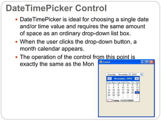 DateTimePicker Control
 DateTimePicker is ideal for choosing a single date
and/or time value and requires the same amount
of space as an ordinary drop-down list box.
 When the user clicks the drop-down button, a
month calendar appears.
 The operation of the control from this point is
exactly the same as the MonthCalendar control.
 