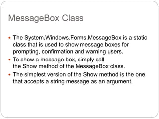 MessageBox Class
 The System.Windows.Forms.MessageBox is a static
class that is used to show message boxes for
prompting, confirmation and warning users.
 To show a message box, simply call
the Show method of the MessageBox class.
 The simplest version of the Show method is the one
that accepts a string message as an argument.
 