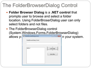 The FolderBrowserDialog Control
 Folder Browser Dialog is a .NET control that
prompts user to browse and select a folder
location. Using FolderBroserDialog user can only
select folders and not files.
 The FolderBrowserDialog control
(System.Windows.Forms.FolderBrowserDialog)
allows you to browse for a directory in your system.
 