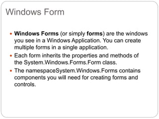 Windows Form
 Windows Forms (or simply forms) are the windows
you see in a Windows Application. You can create
multiple forms in a single application.
 Each form inherits the properties and methods of
the System.Windows.Forms.Form class.
 The namespaceSystem.Windows.Forms contains
components you will need for creating forms and
controls.
 