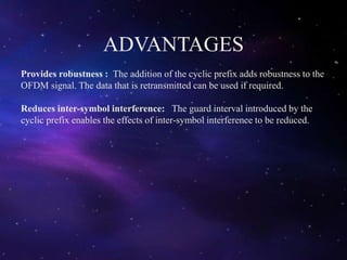 ADVANTAGES
Provides robustness : The addition of the cyclic prefix adds robustness to the
OFDM signal. The data that is retransmitted can be used if required.
Reduces inter-symbol interference: The guard interval introduced by the
cyclic prefix enables the effects of inter-symbol interference to be reduced.
 