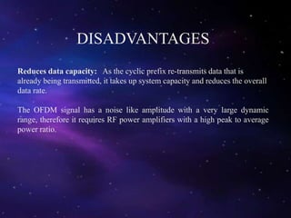 DISADVANTAGES
Reduces data capacity: As the cyclic prefix re-transmits data that is
already being transmitted, it takes up system capacity and reduces the overall
data rate.
The OFDM signal has a noise like amplitude with a very large dynamic
range, therefore it requires RF power amplifiers with a high peak to average
power ratio.
 