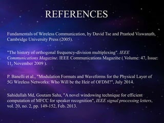 REFERENCES
Fundamentals of Wireless Communication, by David Tse and Pramod Viswanath,
Cambridge University Press (2005).
"The history of orthogonal frequency-division multiplexing". IEEE
Communications Magazine. IEEE Communications Magazine ( Volume: 47, Issue:
11, November 2009 ).
P. Banelli et al., "Modulation Formats and Waveforms for the Physical Layer of
5G Wireless Networks: Who Will be the Heir of OFDM?", July 2014.
Sahidullah Md, Goutam Saha, "A novel windowing technique for efficient
computation of MFCC for speaker recognition", IEEE signal processing letters,
vol. 20, no. 2, pp. 149-152, Feb. 2013.
 