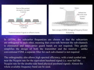 In OFDM, the subcarrier frequencies are chosen so that the subcarriers
are orthogonal to each other, meaning that cross-talk between the sub-channels
is eliminated and inter-carrier guard bands are not required. This greatly
simplifies the design of both the transmitter and the receiver , unlike
conventional FDM, a separate filter for each sub-channel is not required
The orthogonality also allows high spectral efficiency, with a total symbol rate
near the Nyquist rate for the equivalent baseband signal (i.e. near half the
Nyquist rate for the double-side band physical passband signal). Almost the
whole available frequency band can be used.
 