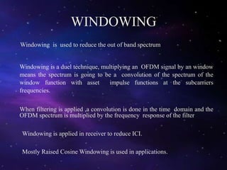 WINDOWING
Windowing is used to reduce the out of band spectrum
Windowing is a duel technique, multiplying an OFDM signal by an window
means the spectrum is going to be a convolution of the spectrum of the
window function with asset impulse functions at the subcarriers
frequencies.
When filtering is applied ,a convolution is done in the time domain and the
OFDM spectrum is multiplied by the frequency response of the filter
Windowing is applied in receiver to reduce ICI.
Mostly Raised Cosine Windowing is used in applications.
 