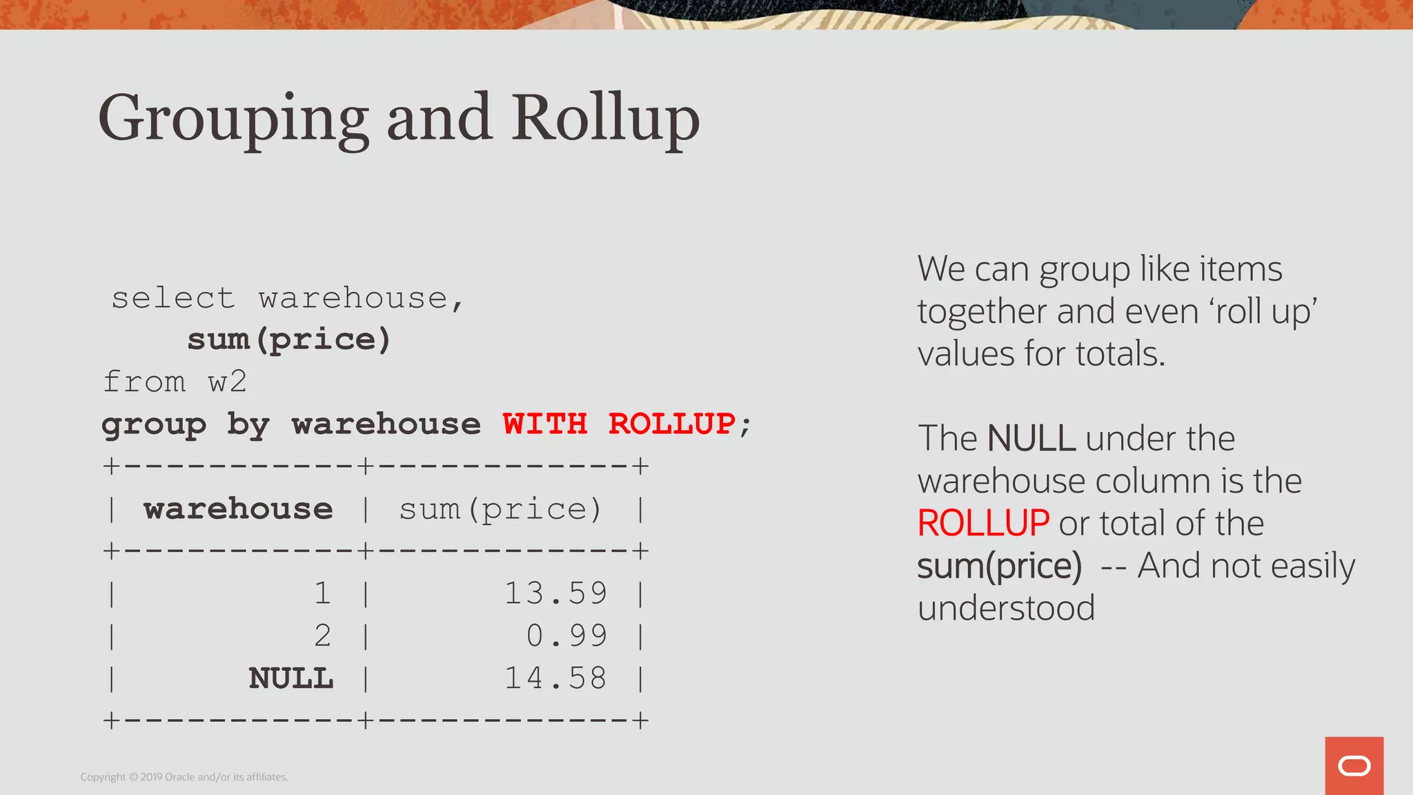 Grouping and Rollup
Copyright © 2019 Oracle and/or its affiliates.
select warehouse,
sum(price)
from w2
group by warehouse WITH ROLLUP;
+-----------+------------+
| warehouse | sum(price) |
+-----------+------------+
| 1 | 13.59 |
| 2 | 0.99 |
| NULL | 14.58 |
+-----------+------------+
We can group like items
together and even ‘roll up’
values for totals.
The NULL under the
warehouse column is the
ROLLUP or total of the
sum(price) -- And not easily
understood
 