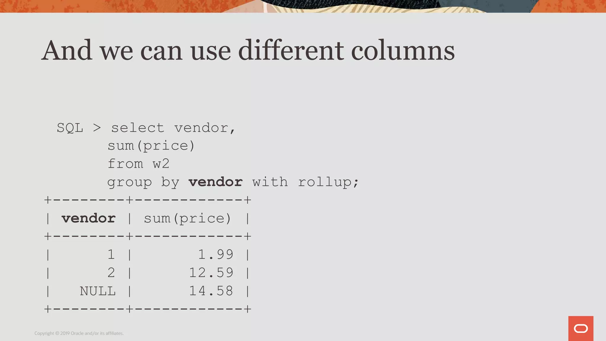 And we can use different columns
Copyright © 2019 Oracle and/or its affiliates.
SQL > select vendor,
sum(price)
from w2
group by vendor with rollup;
+--------+------------+
| vendor | sum(price) |
+--------+------------+
| 1 | 1.99 |
| 2 | 12.59 |
| NULL | 14.58 |
+--------+------------+
 