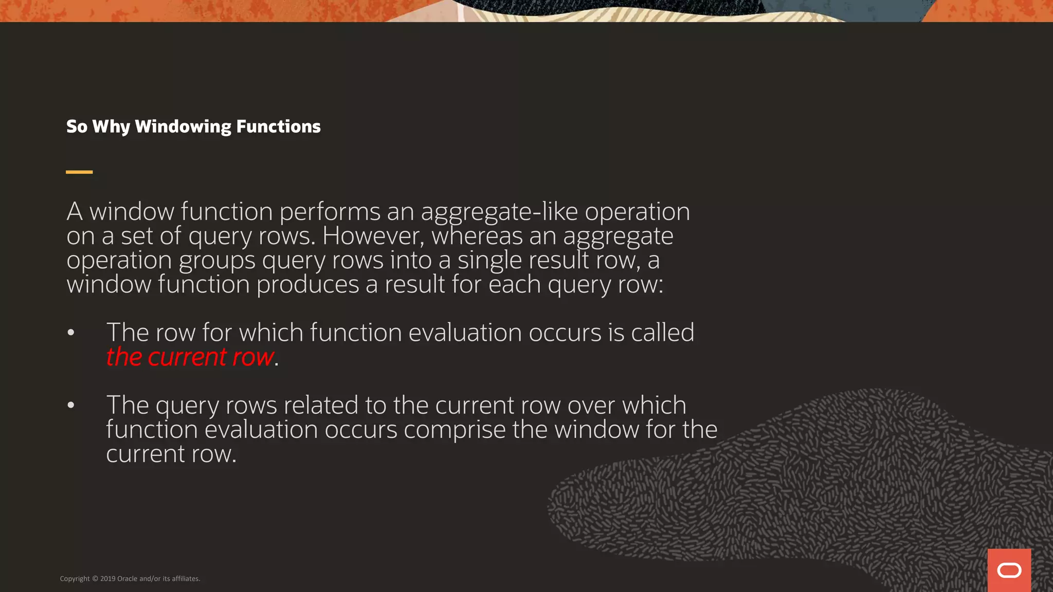 So Why Windowing Functions
A window function performs an aggregate-like operation
on a set of query rows. However, whereas an aggregate
operation groups query rows into a single result row, a
window function produces a result for each query row:
• The row for which function evaluation occurs is called
the current row.
• The query rows related to the current row over which
function evaluation occurs comprise the window for the
current row.
Copyright © 2019 Oracle and/or its affiliates.
 