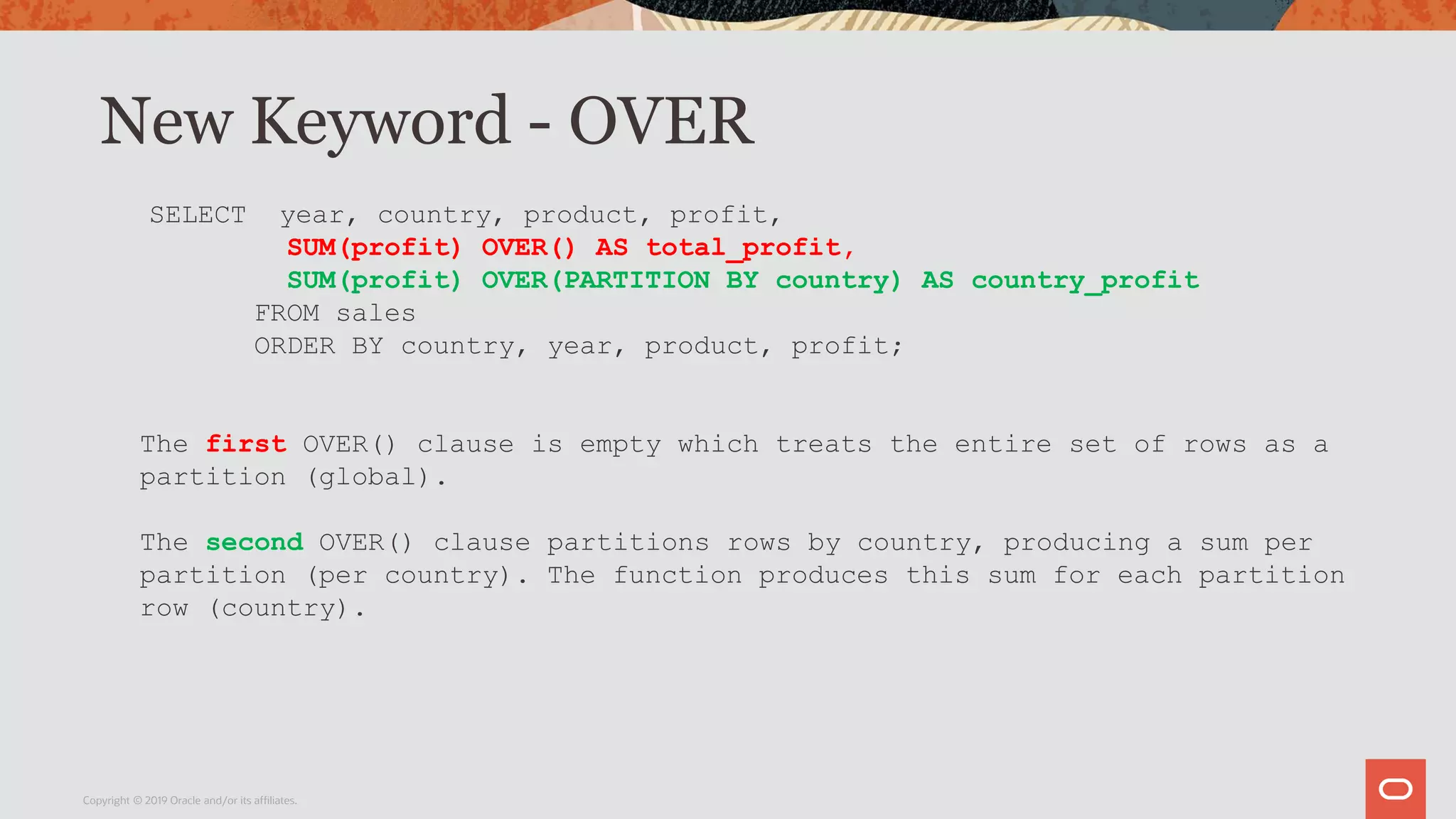 New Keyword - OVER
Copyright © 2019 Oracle and/or its affiliates.
SELECT year, country, product, profit,
SUM(profit) OVER() AS total_profit,
SUM(profit) OVER(PARTITION BY country) AS country_profit
FROM sales
ORDER BY country, year, product, profit;
The first OVER() clause is empty which treats the entire set of rows as a
partition (global).
The second OVER() clause partitions rows by country, producing a sum per
partition (per country). The function produces this sum for each partition
row (country).
 