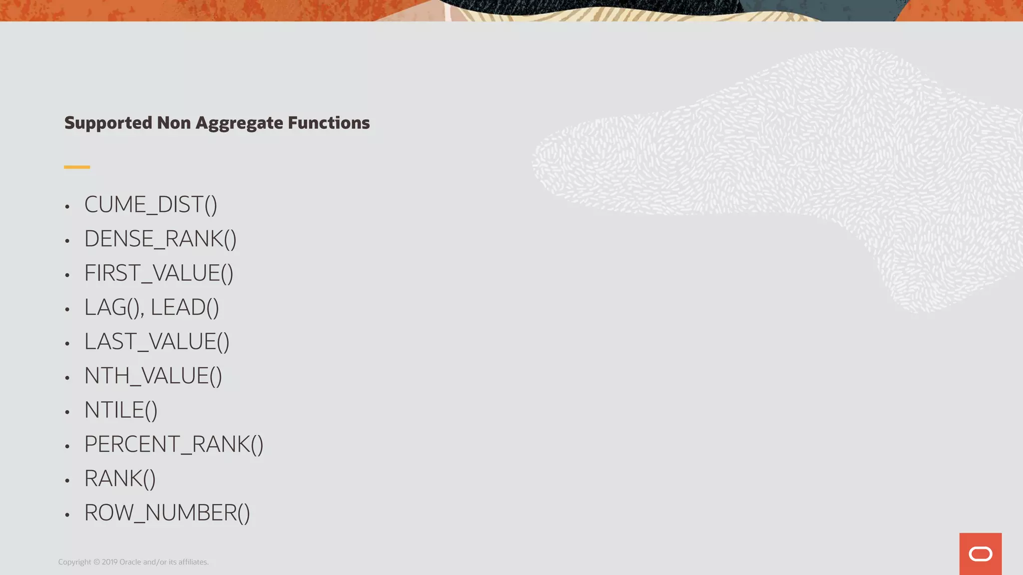 Supported Non Aggregate Functions
• CUME_DIST()
• DENSE_RANK()
• FIRST_VALUE()
• LAG(), LEAD()
• LAST_VALUE()
• NTH_VALUE()
• NTILE()
• PERCENT_RANK()
• RANK()
• ROW_NUMBER()
Copyright © 2019 Oracle and/or its affiliates.
 