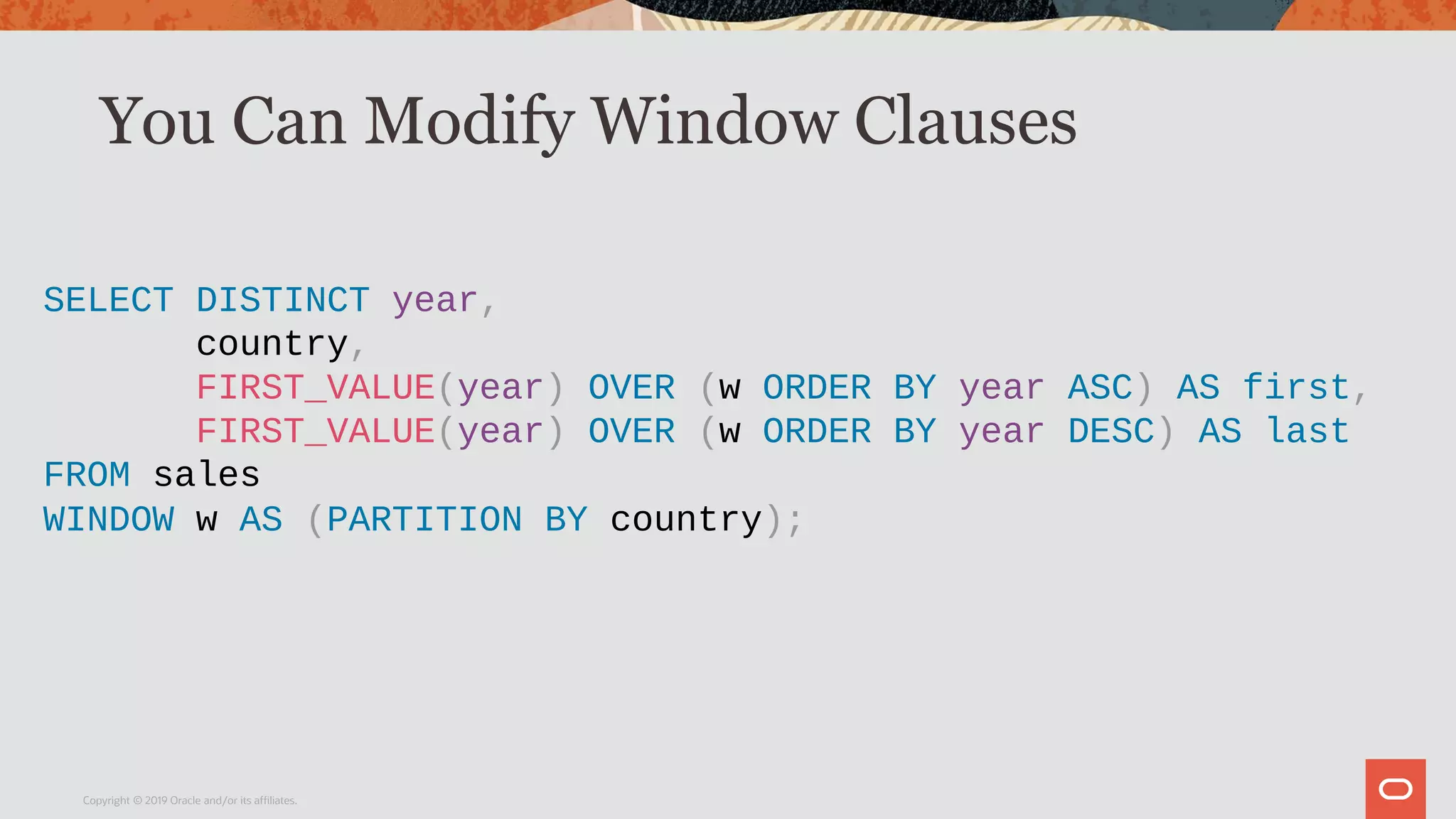 You Can Modify Window Clauses
Copyright © 2019 Oracle and/or its affiliates.
SELECT DISTINCT year,
country,
FIRST_VALUE(year) OVER (w ORDER BY year ASC) AS first,
FIRST_VALUE(year) OVER (w ORDER BY year DESC) AS last
FROM sales
WINDOW w AS (PARTITION BY country);
 